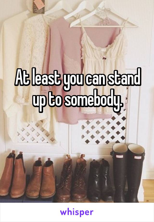 At least you can stand up to somebody.

