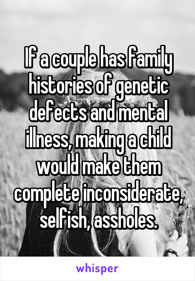 If a couple has family histories of genetic defects and mental illness, making a child would make them complete inconsiderate, selfish, assholes.