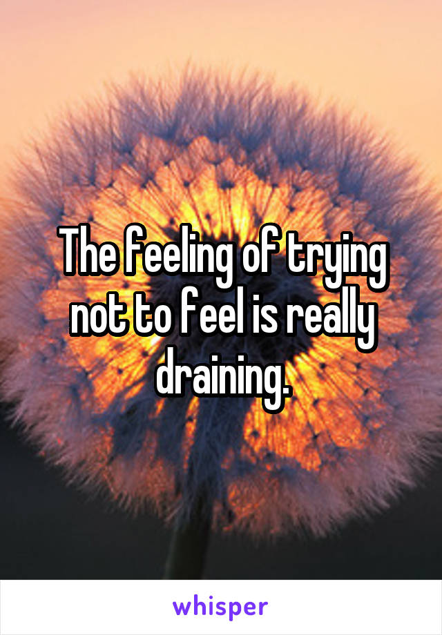 The feeling of trying not to feel is really draining.