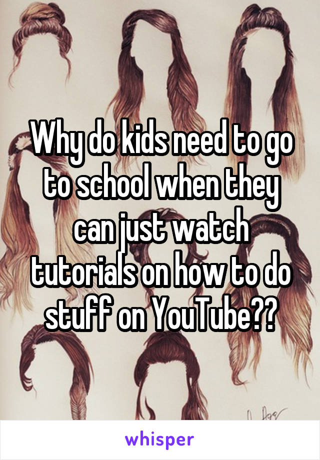 Why do kids need to go to school when they can just watch tutorials on how to do stuff on YouTube??