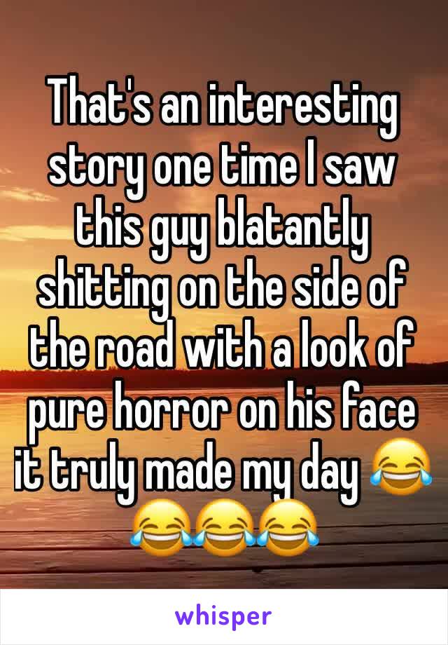 That's an interesting story one time I saw this guy blatantly shitting on the side of the road with a look of pure horror on his face it truly made my day 😂😂😂😂