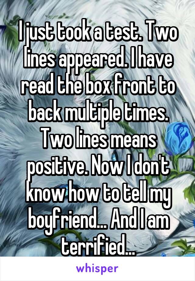 I just took a test. Two lines appeared. I have read the box front to back multiple times. Two lines means positive. Now I don't know how to tell my boyfriend... And I am terrified...