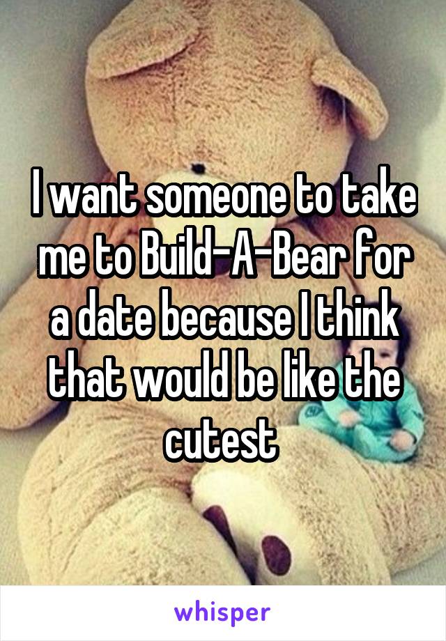 I want someone to take me to Build-A-Bear for a date because I think that would be like the cutest 