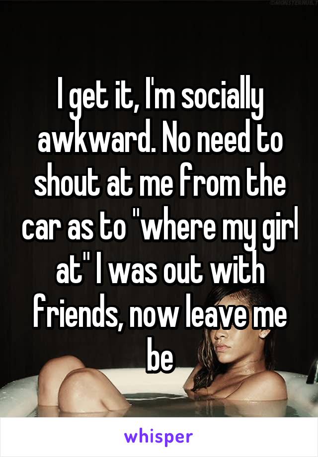 I get it, I'm socially awkward. No need to shout at me from the car as to "where my girl at" I was out with friends, now leave me be