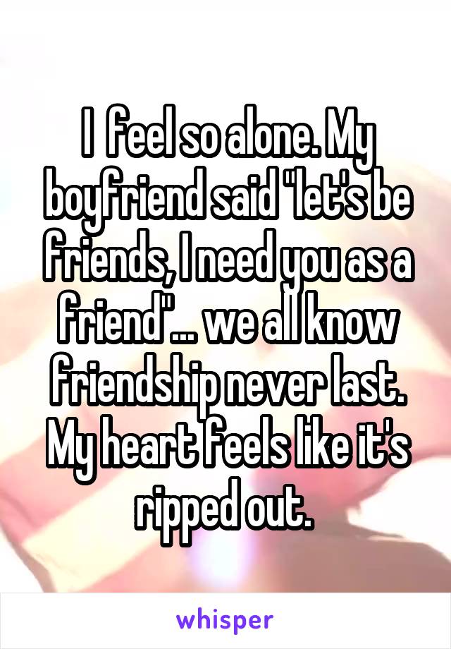 I  feel so alone. My boyfriend said "let's be friends, I need you as a friend"... we all know friendship never last. My heart feels like it's ripped out. 