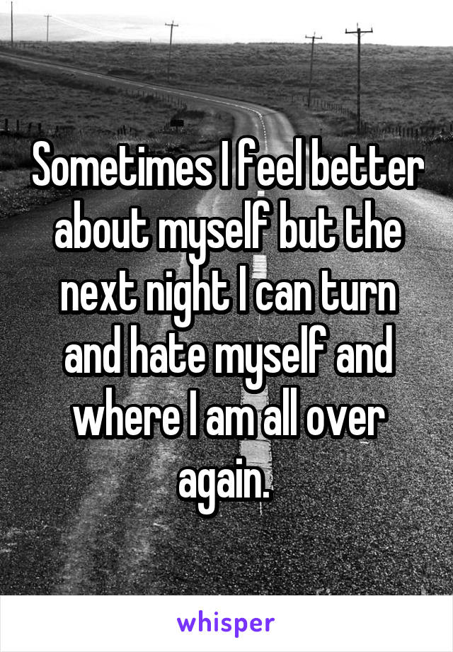 Sometimes I feel better about myself but the next night I can turn and hate myself and where I am all over again. 