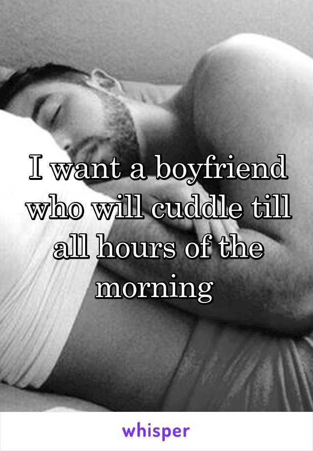 I want a boyfriend who will cuddle till all hours of the morning 