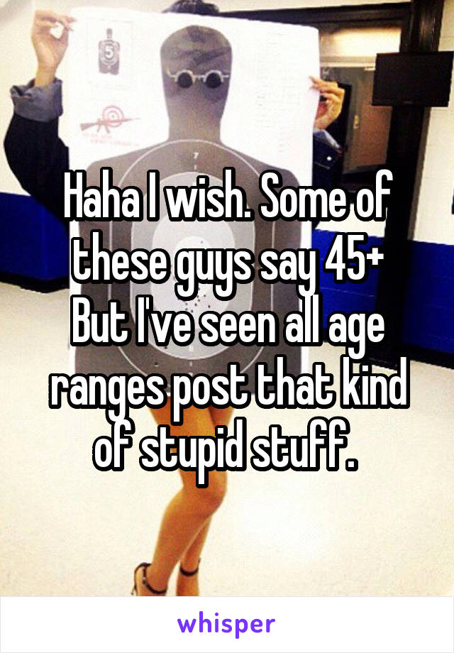 Haha I wish. Some of these guys say 45+
But I've seen all age ranges post that kind of stupid stuff. 