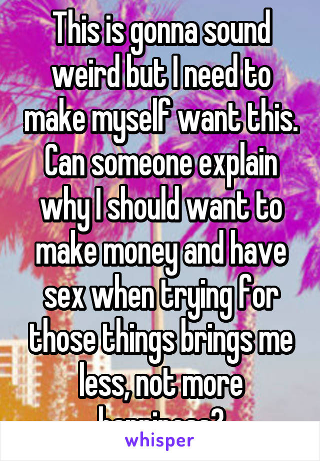 This is gonna sound weird but I need to make myself want this. Can someone explain why I should want to make money and have sex when trying for those things brings me less, not more happiness?