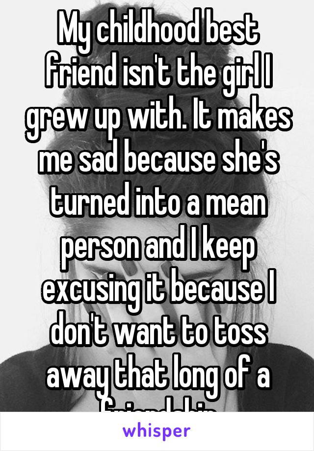 My childhood best friend isn't the girl I grew up with. It makes me sad because she's turned into a mean person and I keep excusing it because I don't want to toss away that long of a friendship