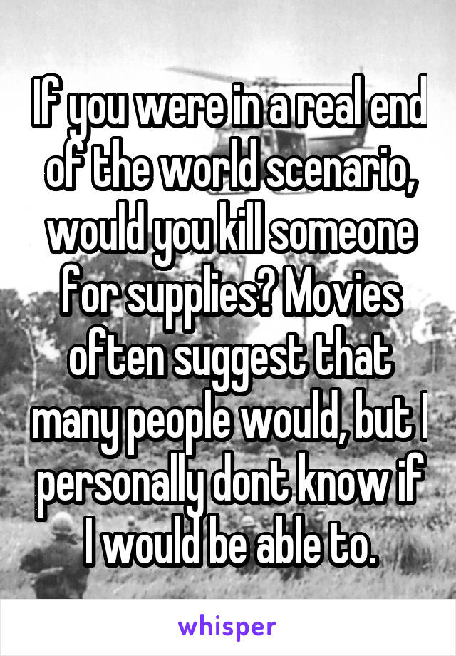 If you were in a real end of the world scenario, would you kill someone for supplies? Movies often suggest that many people would, but I personally dont know if I would be able to.