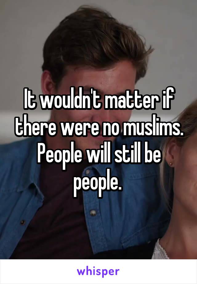 It wouldn't matter if there were no muslims. People will still be people. 