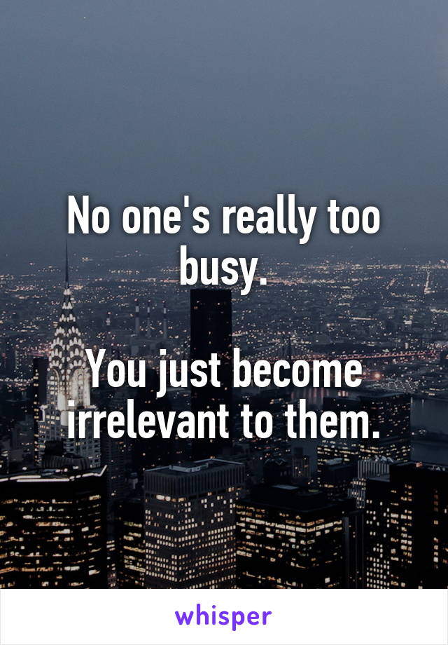 No one's really too busy.

You just become irrelevant to them.