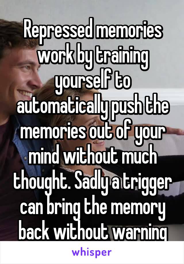 Repressed memories work by training yourself to automatically push the memories out of your mind without much thought. Sadly a trigger can bring the memory back without warning