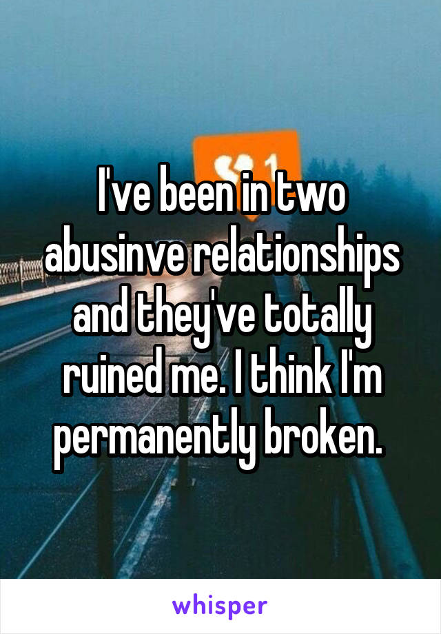 I've been in two abusinve relationships and they've totally ruined me. I think I'm permanently broken. 