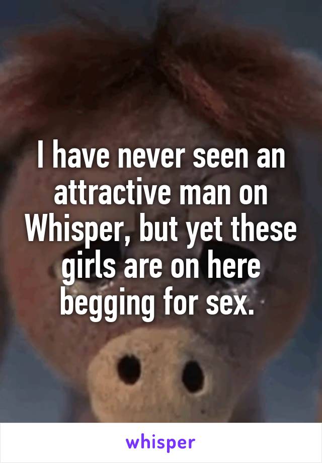 I have never seen an attractive man on Whisper, but yet these girls are on here begging for sex. 