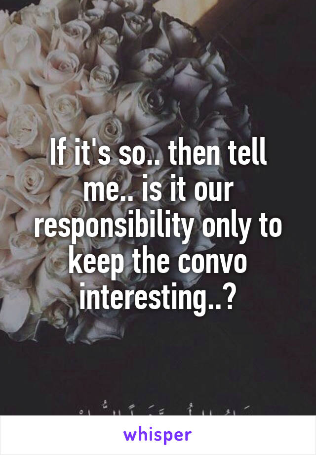 If it's so.. then tell me.. is it our responsibility only to keep the convo interesting..?