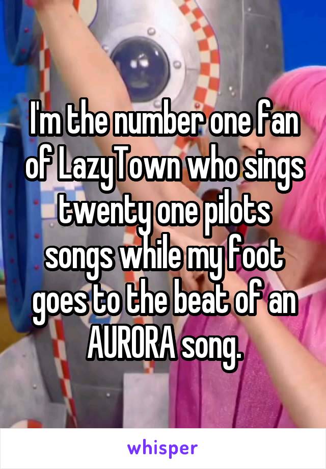 I'm the number one fan of LazyTown who sings twenty one pilots songs while my foot goes to the beat of an AURORA song.