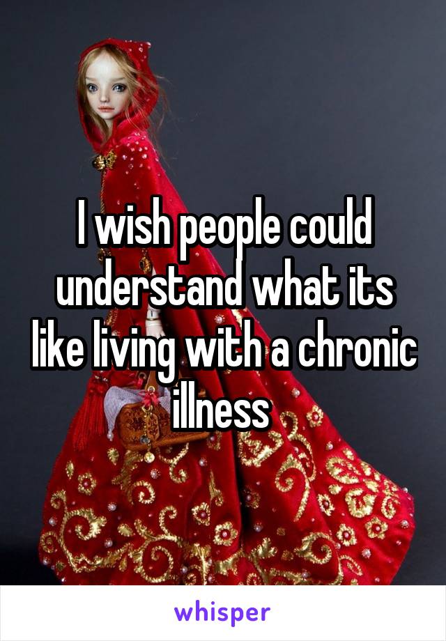 I wish people could understand what its like living with a chronic illness 