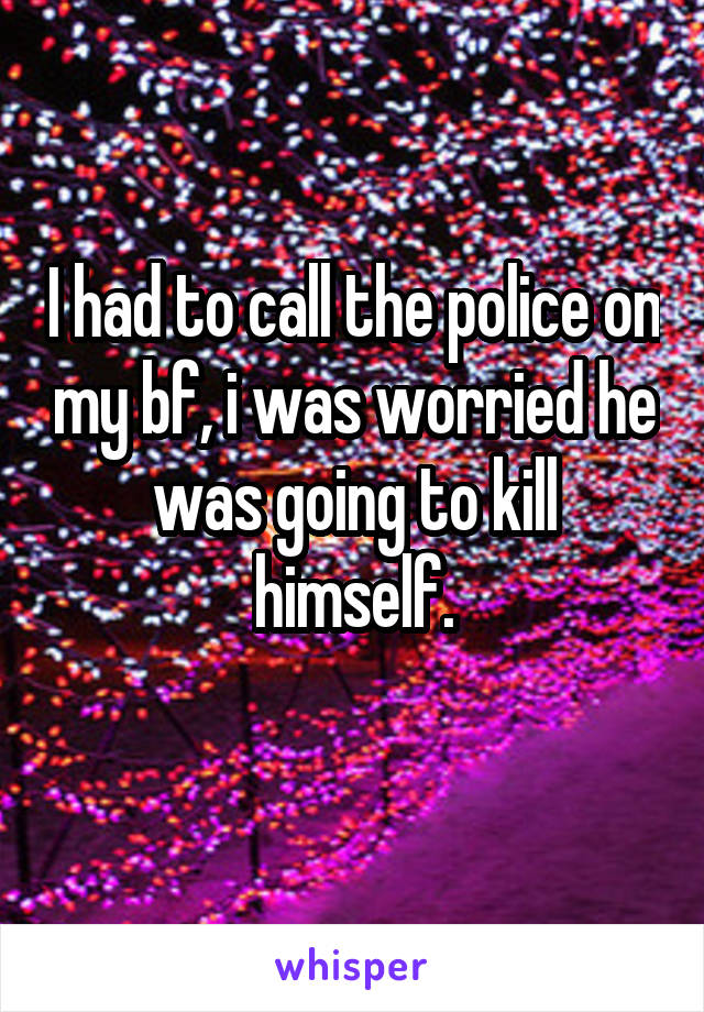 I had to call the police on my bf, i was worried he was going to kill himself.
