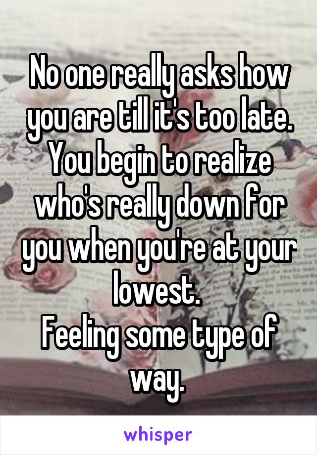 No one really asks how you are till it's too late. You begin to realize who's really down for you when you're at your lowest. 
Feeling some type of way. 