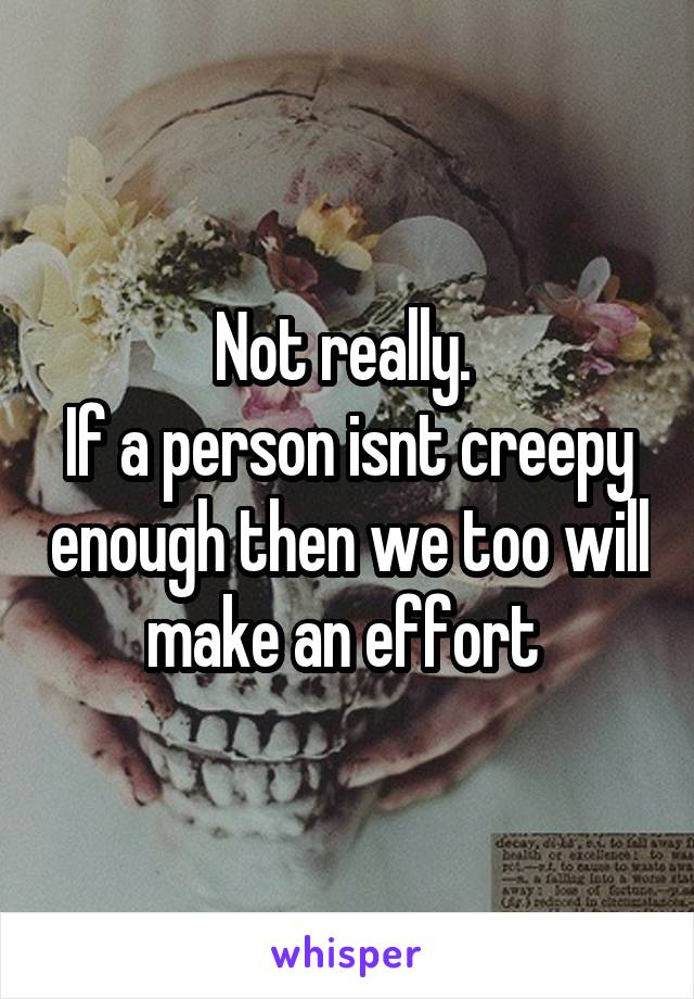 Not really. 
If a person isnt creepy enough then we too will make an effort 