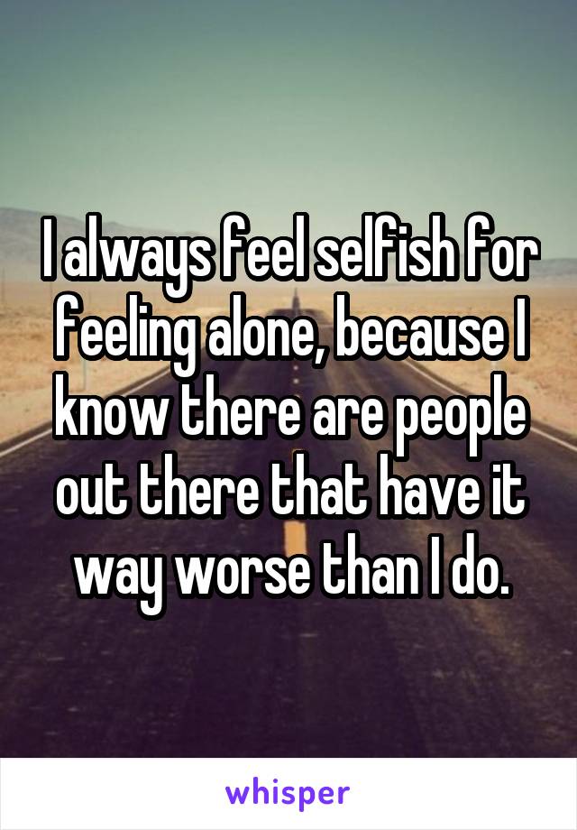 I always feel selfish for feeling alone, because I know there are people out there that have it way worse than I do.