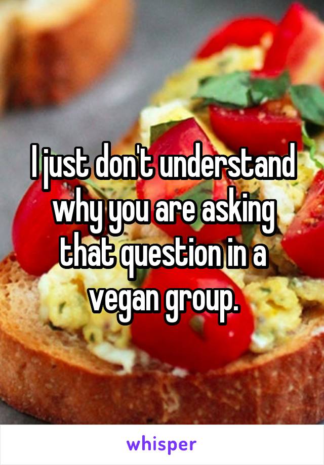 I just don't understand why you are asking that question in a vegan group.