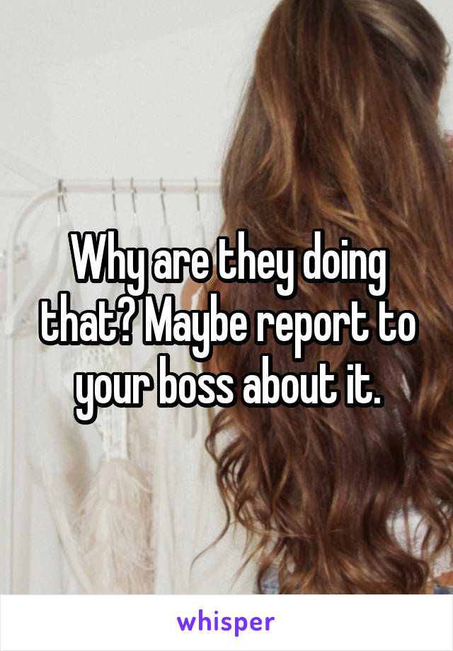 Why are they doing that? Maybe report to your boss about it.