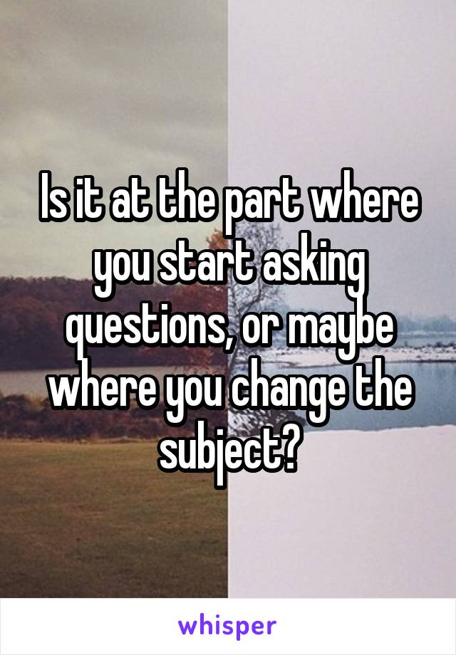 Is it at the part where you start asking questions, or maybe where you change the subject?