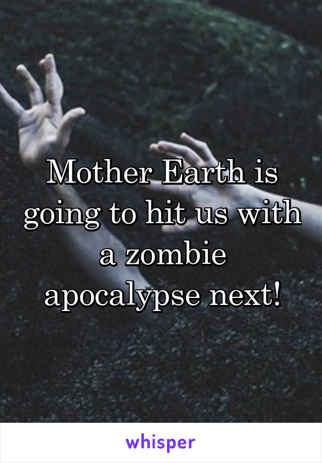 Mother Earth is going to hit us with a zombie apocalypse next!