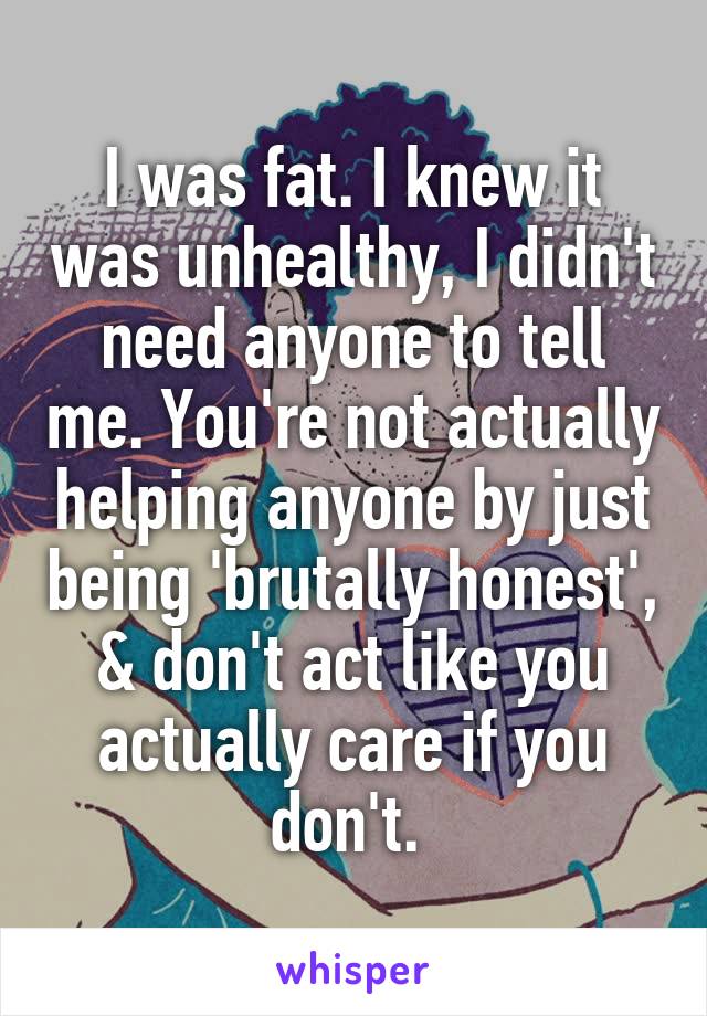 I was fat. I knew it was unhealthy, I didn't need anyone to tell me. You're not actually helping anyone by just being 'brutally honest', & don't act like you actually care if you don't. 