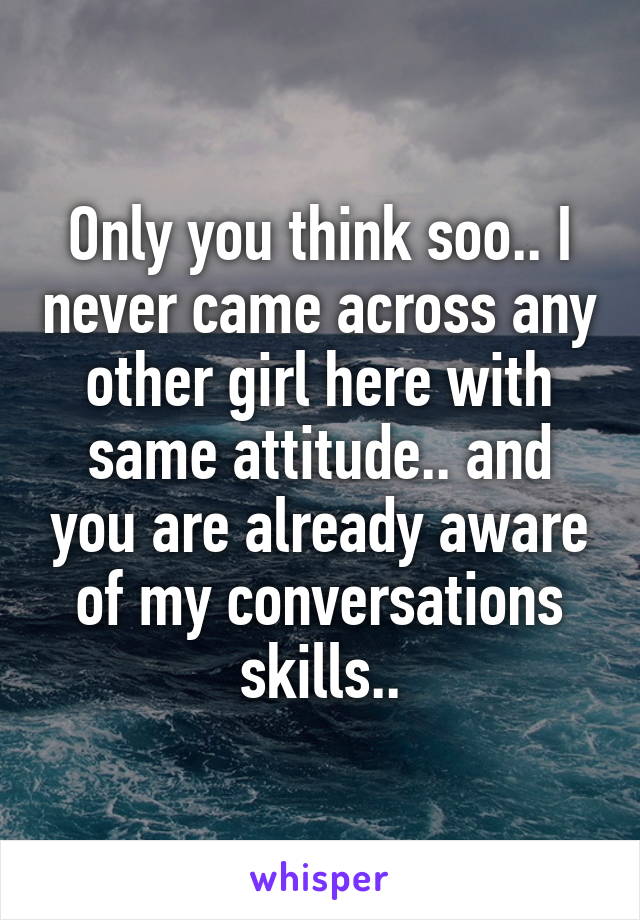 Only you think soo.. I never came across any other girl here with same attitude.. and you are already aware of my conversations skills..