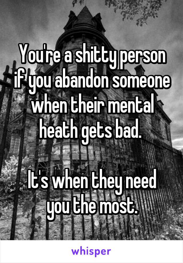 You're a shitty person if you abandon someone when their mental heath gets bad. 

It's when they need you the most.