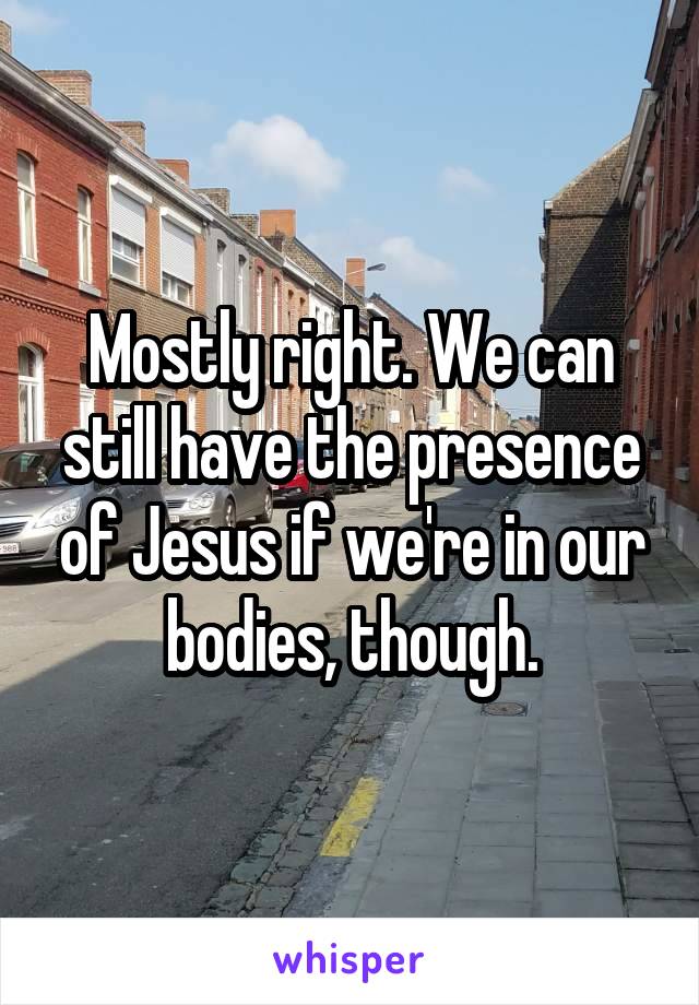 Mostly right. We can still have the presence of Jesus if we're in our bodies, though.