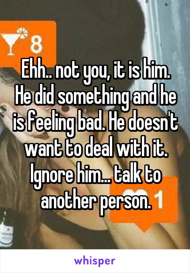 Ehh.. not you, it is him. He did something and he is feeling bad. He doesn't want to deal with it. Ignore him... talk to another person.