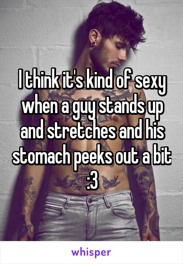 I think it's kind of sexy when a guy stands up and stretches and his stomach peeks out a bit :3