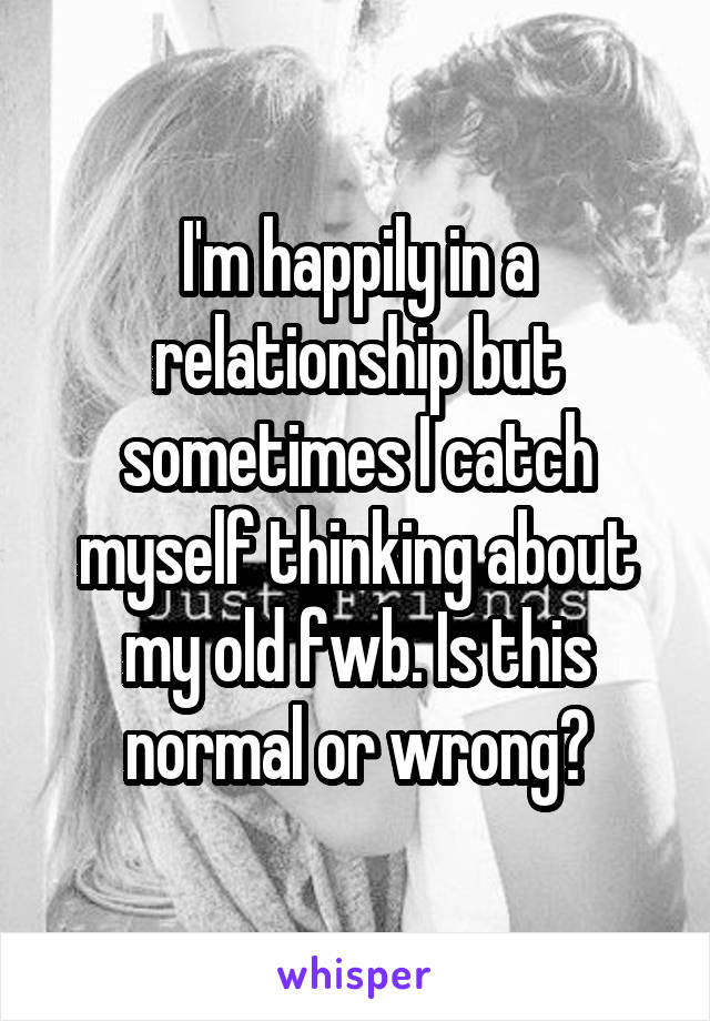 I'm happily in a relationship but sometimes I catch myself thinking about my old fwb. Is this normal or wrong?