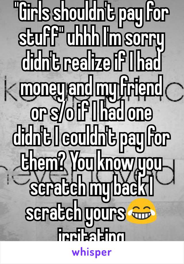 "Girls shouldn't pay for stuff" uhhh I'm sorry didn't realize if I had money and my friend or s/o if I had one didn't I couldn't pay for them? You know you scratch my back I scratch yours😂irritating