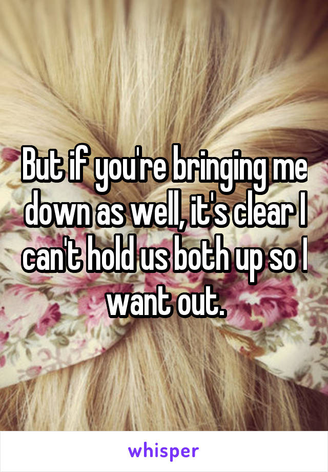 But if you're bringing me down as well, it's clear I can't hold us both up so I want out.