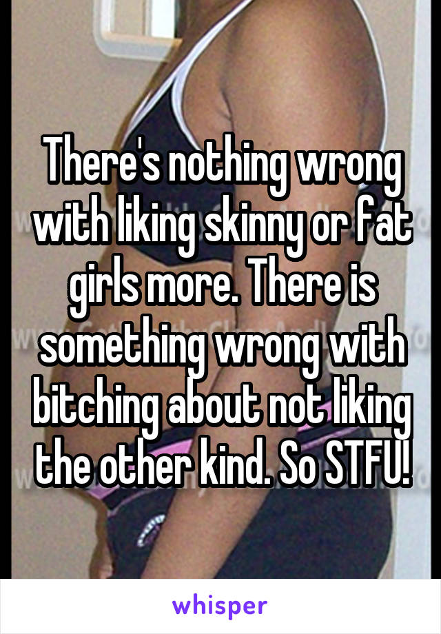 There's nothing wrong with liking skinny or fat girls more. There is something wrong with bitching about not liking the other kind. So STFU!