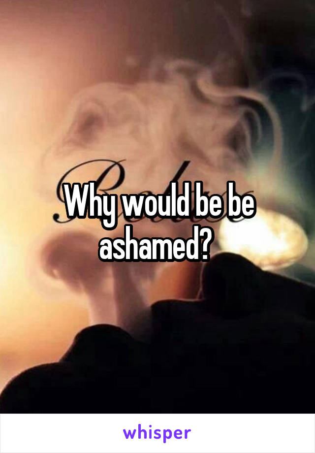 Why would be be ashamed? 