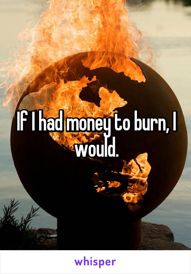 If I had money to burn, I would.