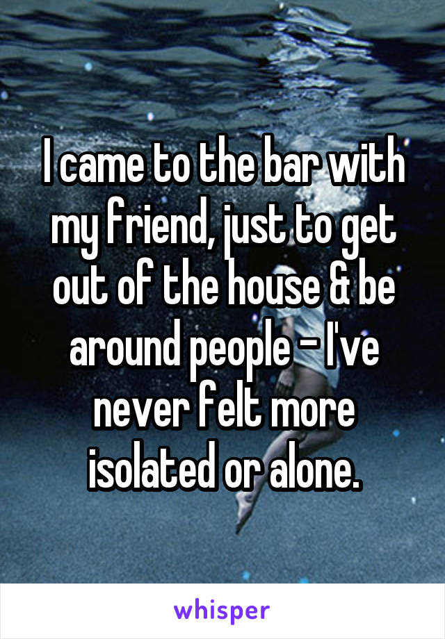 I came to the bar with my friend, just to get out of the house & be around people - I've never felt more isolated or alone.