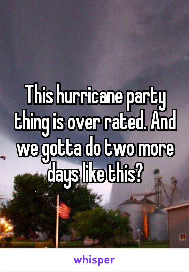 This hurricane party thing is over rated. And we gotta do two more days like this?