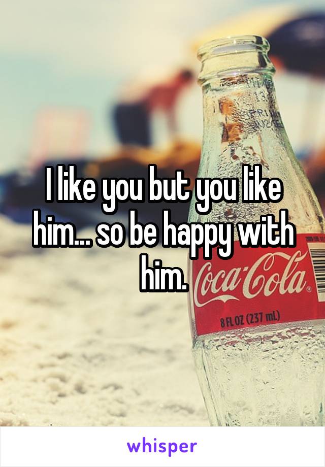 I like you but you like him... so be happy with him.