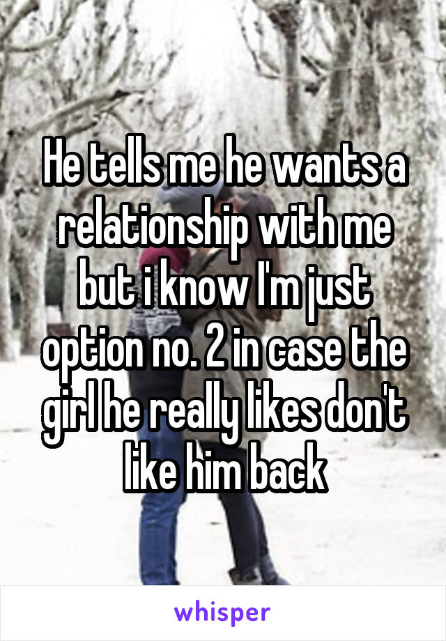 He tells me he wants a relationship with me but i know I'm just option no. 2 in case the girl he really likes don't like him back