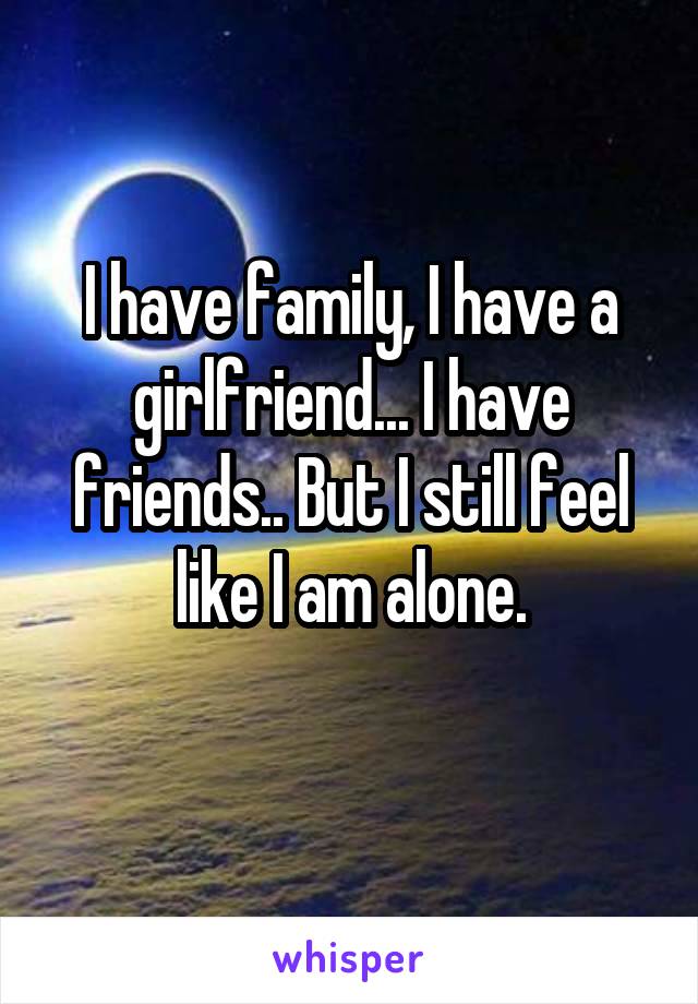 I have family, I have a girlfriend... I have friends.. But I still feel like I am alone.
