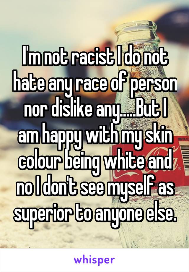 I'm not racist I do not hate any race of person nor dislike any.....But I am happy with my skin colour being white and no I don't see myself as superior to anyone else.