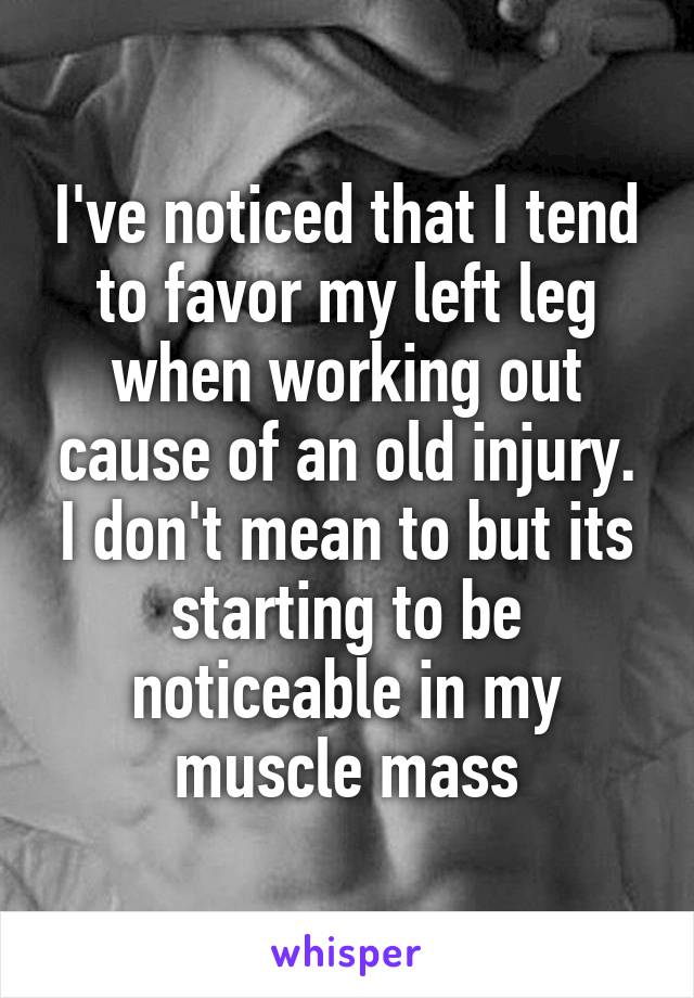 I've noticed that I tend to favor my left leg when working out cause of an old injury. I don't mean to but its starting to be noticeable in my muscle mass